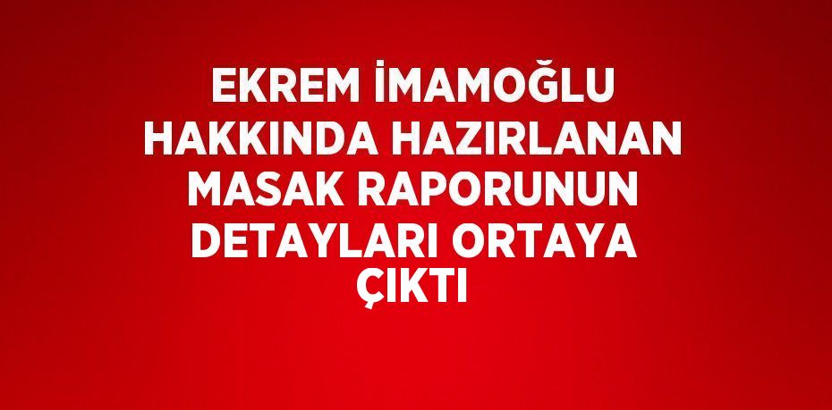 EKREM İMAMOĞLU HAKKINDA HAZIRLANAN MASAK RAPORUNUN DETAYLARI ORTAYA ÇIKTI