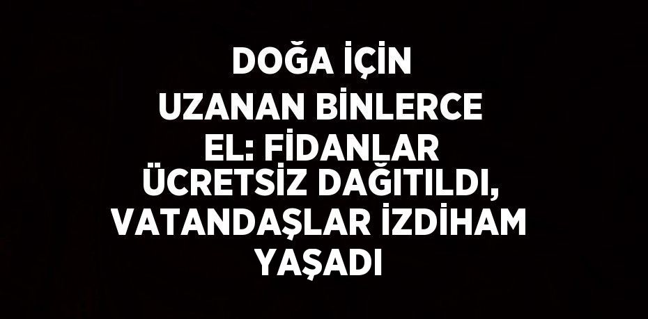 DOĞA İÇİN UZANAN BİNLERCE EL: FİDANLAR ÜCRETSİZ DAĞITILDI, VATANDAŞLAR İZDİHAM YAŞADI