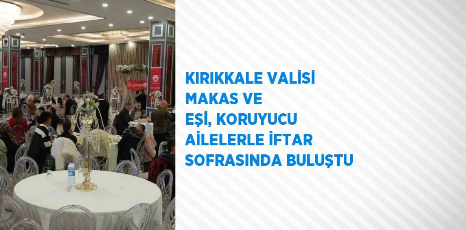 KIRIKKALE VALİSİ MAKAS VE EŞİ, KORUYUCU AİLELERLE İFTAR SOFRASINDA BULUŞTU