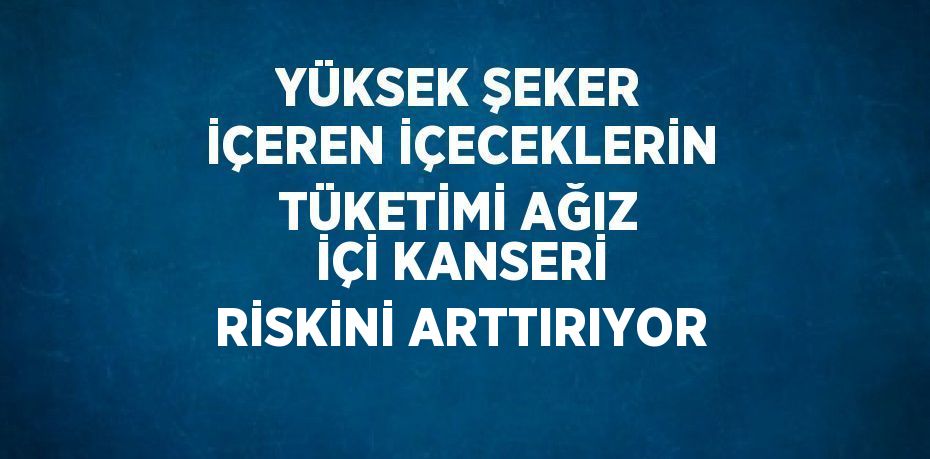 YÜKSEK ŞEKER İÇEREN İÇECEKLERİN TÜKETİMİ AĞIZ İÇİ KANSERİ RİSKİNİ ARTTIRIYOR