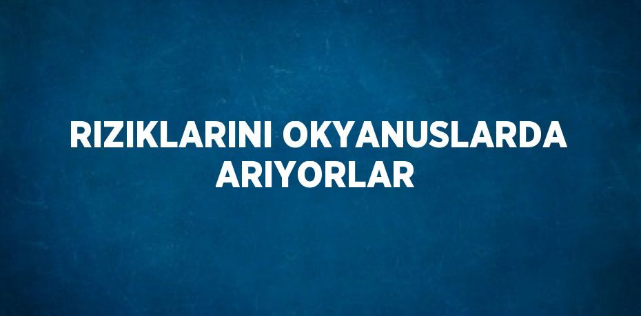 RIZIKLARINI OKYANUSLARDA ARIYORLAR