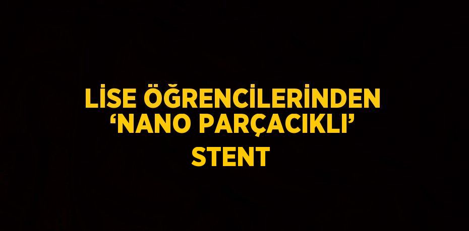 LİSE ÖĞRENCİLERİNDEN ‘NANO PARÇACIKLI’ STENT