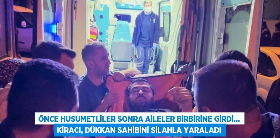 ÖNCE HUSUMETLİLER SONRA AİLELER BİRBİRİNE GİRDİ... KİRACI, DÜKKAN SAHİBİNİ SİLAHLA YARALADI