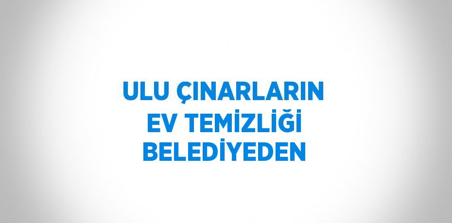 ULU ÇINARLARIN EV TEMİZLİĞİ BELEDİYEDEN