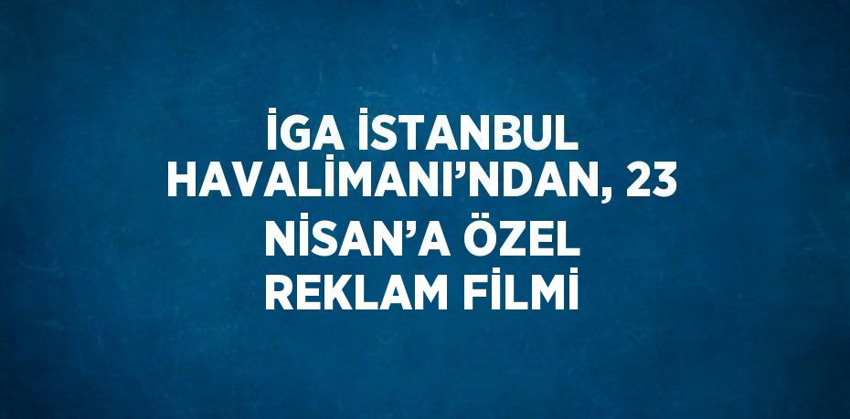İGA İSTANBUL HAVALİMANI’NDAN, 23 NİSAN’A ÖZEL REKLAM FİLMİ