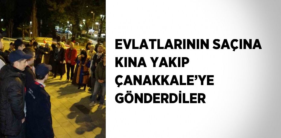EVLATLARININ SAÇINA KINA YAKIP ÇANAKKALE’YE GÖNDERDİLER