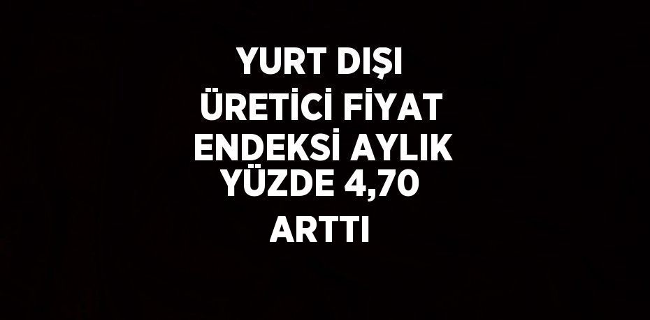 YURT DIŞI ÜRETİCİ FİYAT ENDEKSİ AYLIK YÜZDE 4,70 ARTTI