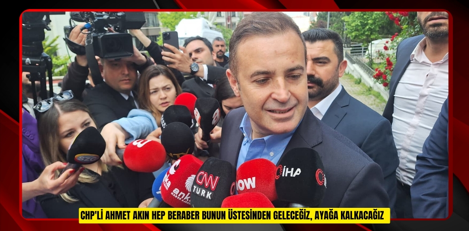 CHP'li Ahmet Akın: "Hep beraber bunun üstesinden geleceğiz, ayağa kalkacağız"