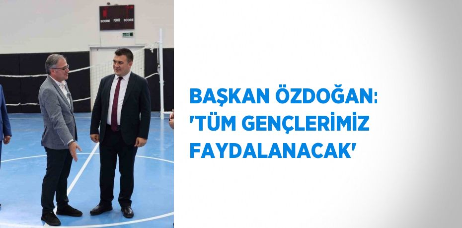 BAŞKAN ÖZDOĞAN: 'TÜM GENÇLERİMİZ FAYDALANACAK'