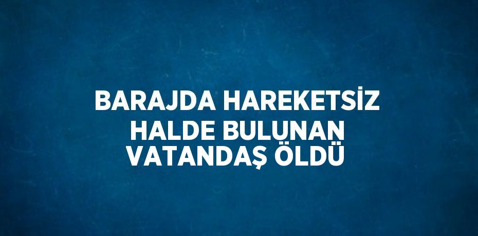 BARAJDA HAREKETSİZ HALDE BULUNAN VATANDAŞ ÖLDÜ