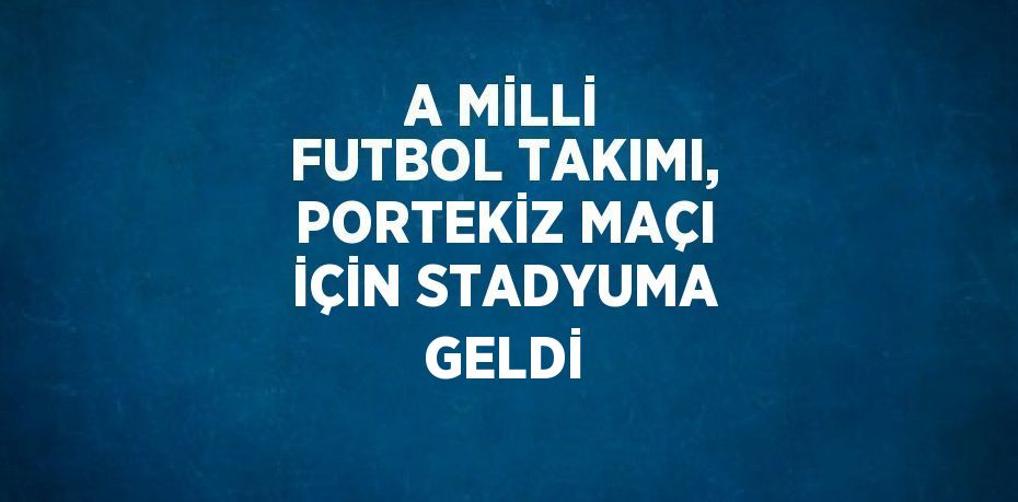 A MİLLİ FUTBOL TAKIMI, PORTEKİZ MAÇI İÇİN STADYUMA GELDİ
