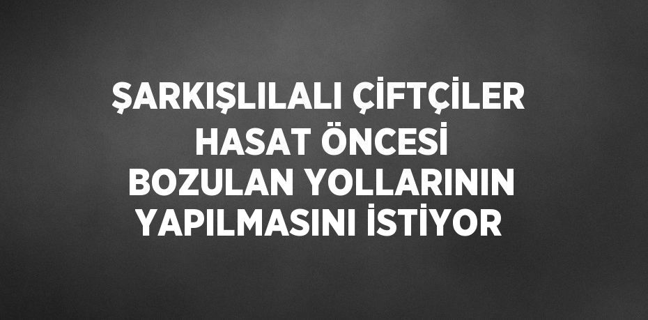 ŞARKIŞLILALI ÇİFTÇİLER HASAT ÖNCESİ BOZULAN YOLLARININ YAPILMASINI İSTİYOR