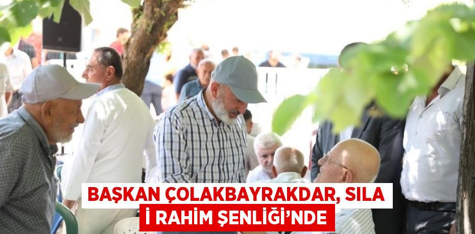 BAŞKAN ÇOLAKBAYRAKDAR, SILA İ RAHİM ŞENLİĞİ’NDE