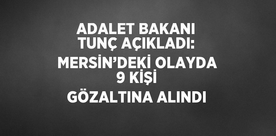 ADALET BAKANI TUNÇ AÇIKLADI: MERSİN’DEKİ OLAYDA 9 KİŞİ GÖZALTINA ALINDI