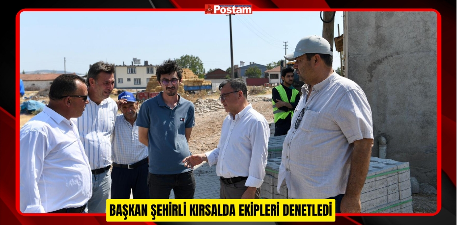 BAŞKAN ŞEHİRLİ KIRSALDA EKİPLERİ DENETLEDİ