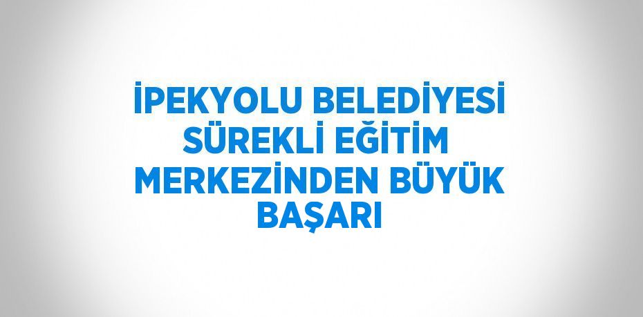 İPEKYOLU BELEDİYESİ SÜREKLİ EĞİTİM MERKEZİNDEN BÜYÜK BAŞARI