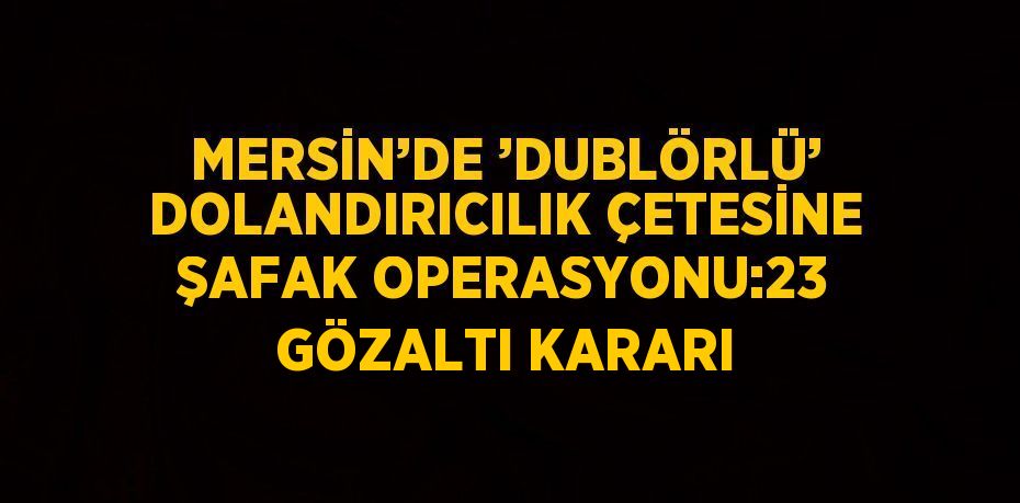 MERSİN’DE ’DUBLÖRLÜ’ DOLANDIRICILIK ÇETESİNE ŞAFAK OPERASYONU:23 GÖZALTI KARARI