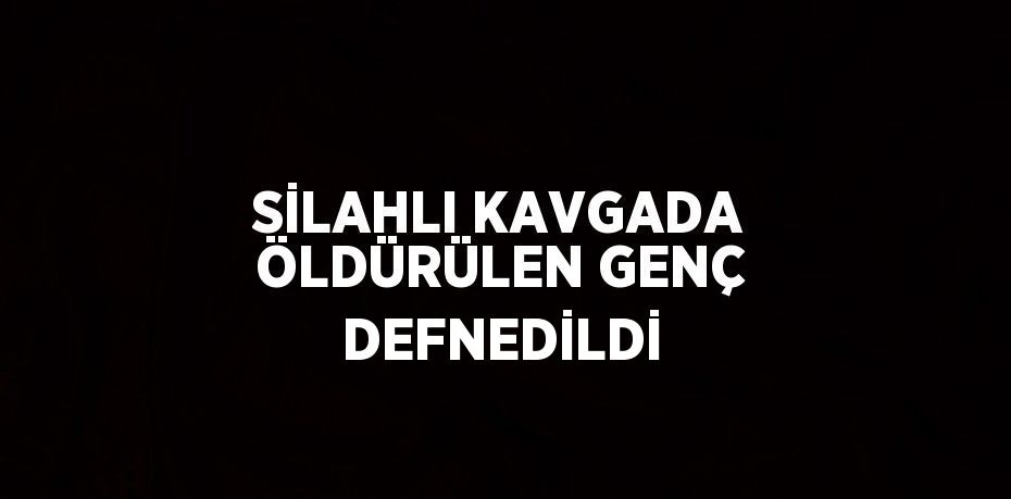 SİLAHLI KAVGADA ÖLDÜRÜLEN GENÇ DEFNEDİLDİ