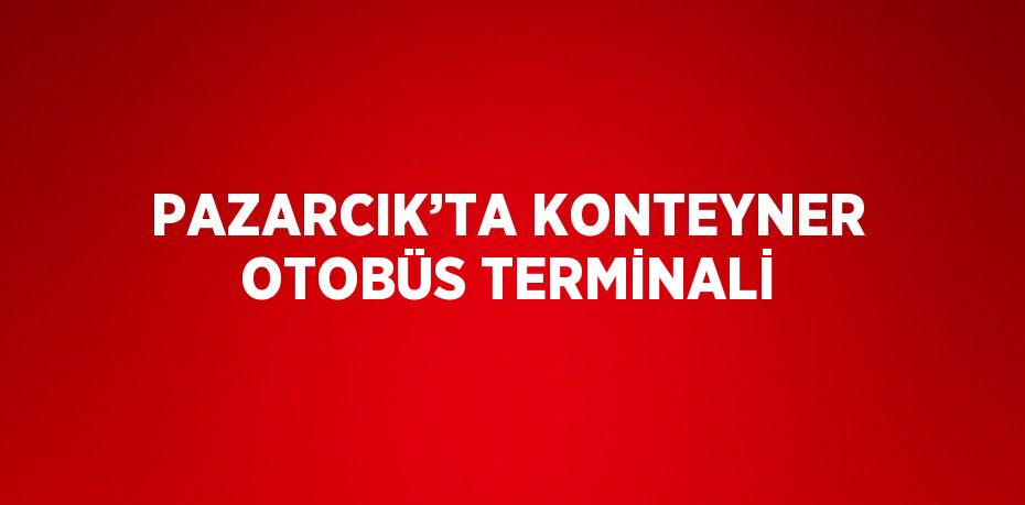 PAZARCIK’TA KONTEYNER OTOBÜS TERMİNALİ