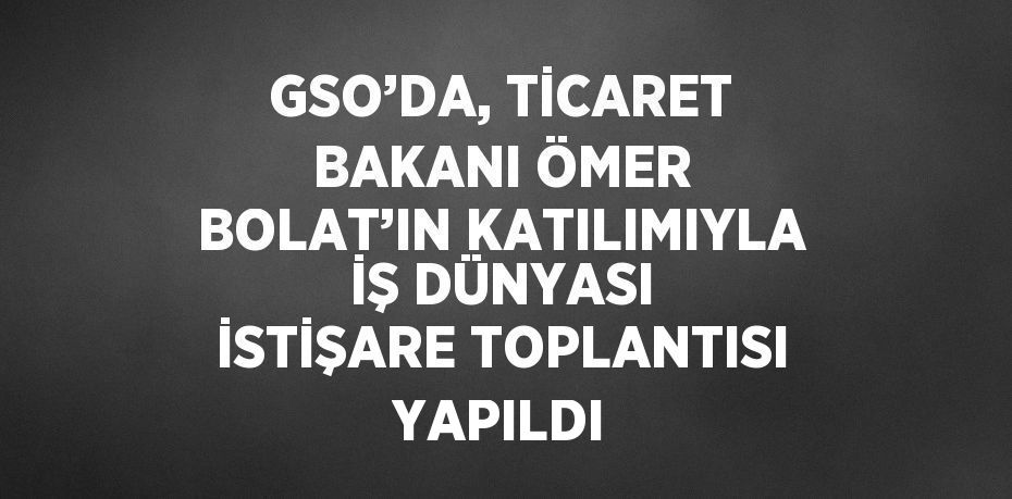 GSO’DA, TİCARET BAKANI ÖMER BOLAT’IN KATILIMIYLA İŞ DÜNYASI İSTİŞARE TOPLANTISI YAPILDI