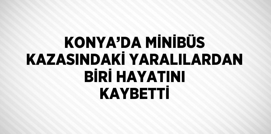 KONYA’DA MİNİBÜS KAZASINDAKİ YARALILARDAN BİRİ HAYATINI KAYBETTİ