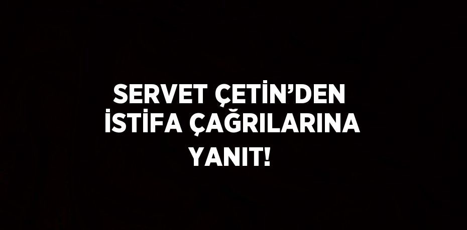 SERVET ÇETİN’DEN İSTİFA ÇAĞRILARINA YANIT!
