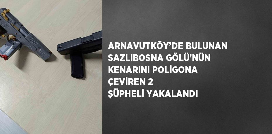 ARNAVUTKÖY’DE BULUNAN SAZLIBOSNA GÖLÜ’NÜN KENARINI POLİGONA ÇEVİREN 2 ŞÜPHELİ YAKALANDI