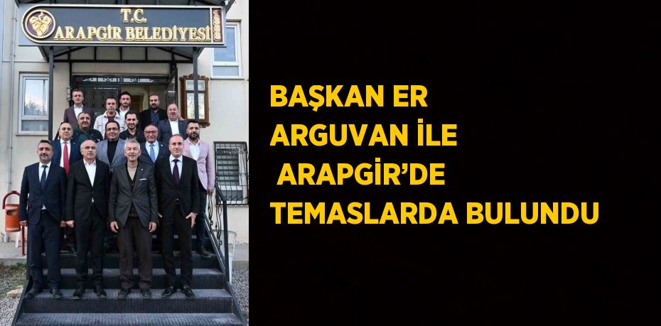 BAŞKAN ER ARGUVAN İLE ARAPGİR’DE TEMASLARDA BULUNDU