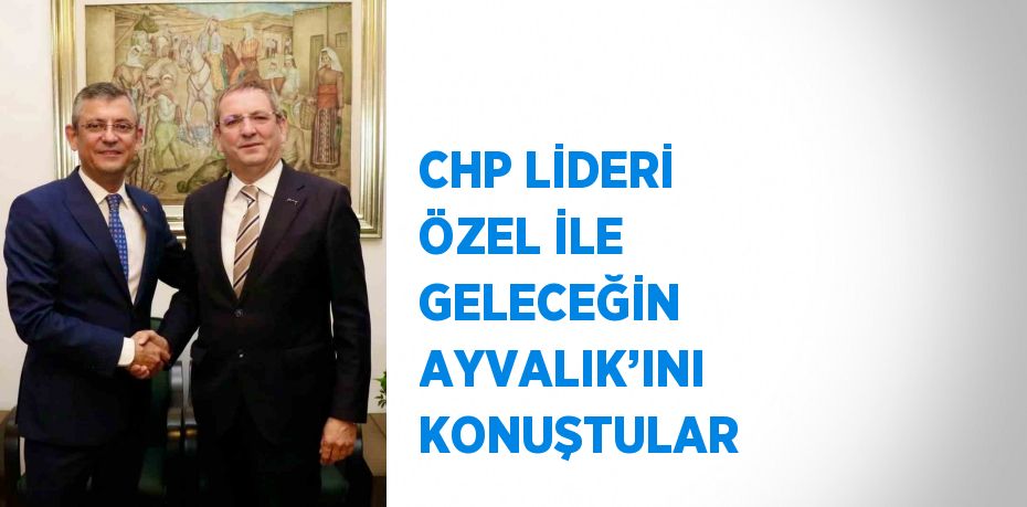CHP LİDERİ ÖZEL İLE GELECEĞİN AYVALIK’INI KONUŞTULAR
