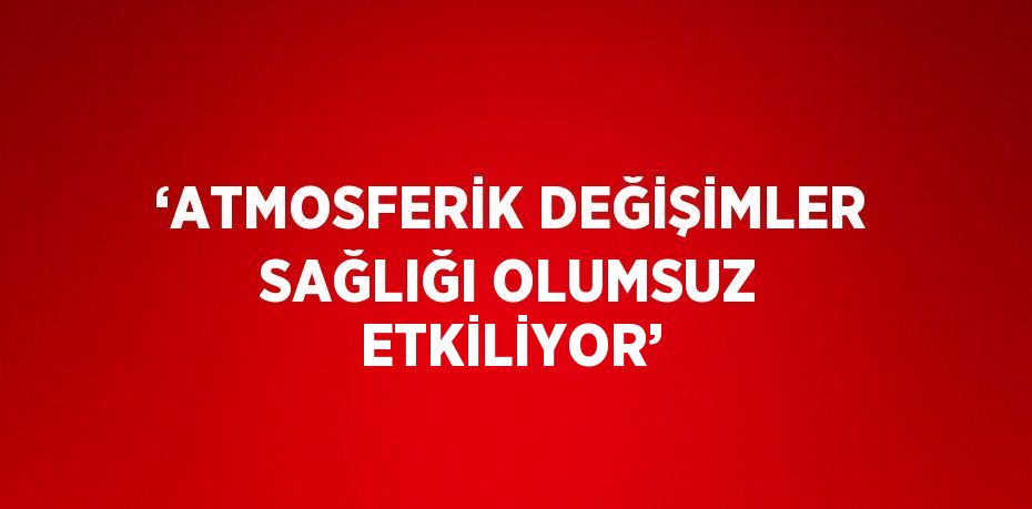 ‘ATMOSFERİK DEĞİŞİMLER SAĞLIĞI OLUMSUZ ETKİLİYOR’
