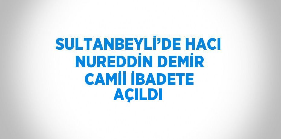 SULTANBEYLİ’DE HACI NUREDDİN DEMİR CAMİİ İBADETE AÇILDI