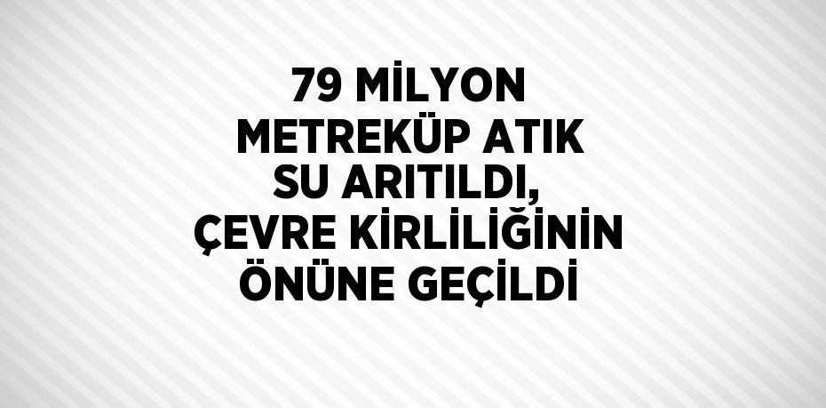 79 MİLYON METREKÜP ATIK SU ARITILDI, ÇEVRE KİRLİLİĞİNİN ÖNÜNE GEÇİLDİ