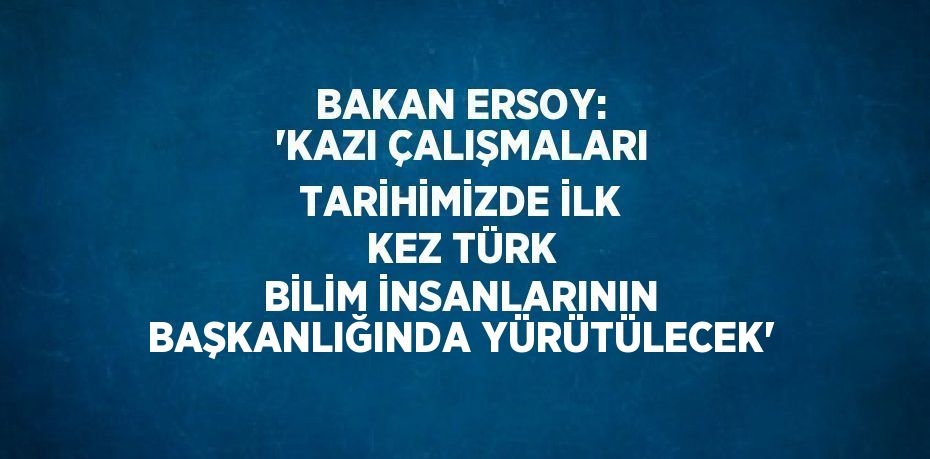 BAKAN ERSOY: 'KAZI ÇALIŞMALARI TARİHİMİZDE İLK KEZ TÜRK BİLİM İNSANLARININ BAŞKANLIĞINDA YÜRÜTÜLECEK'