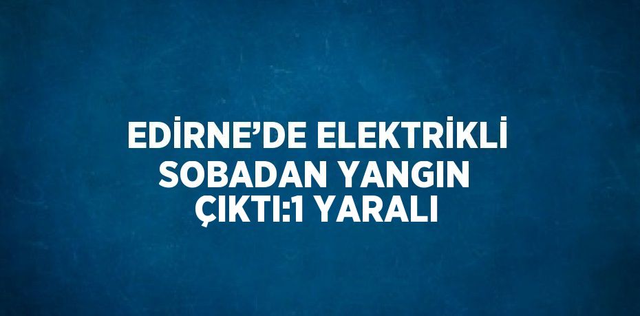 EDİRNE’DE ELEKTRİKLİ SOBADAN YANGIN ÇIKTI:1 YARALI