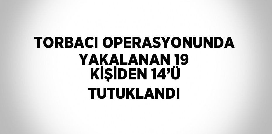 TORBACI OPERASYONUNDA YAKALANAN 19 KİŞİDEN 14’Ü TUTUKLANDI