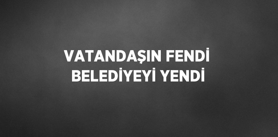 VATANDAŞIN FENDİ BELEDİYEYİ YENDİ