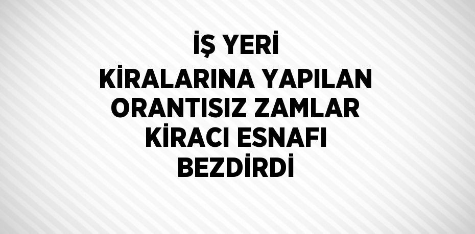 İŞ YERİ KİRALARINA YAPILAN ORANTISIZ ZAMLAR KİRACI ESNAFI BEZDİRDİ