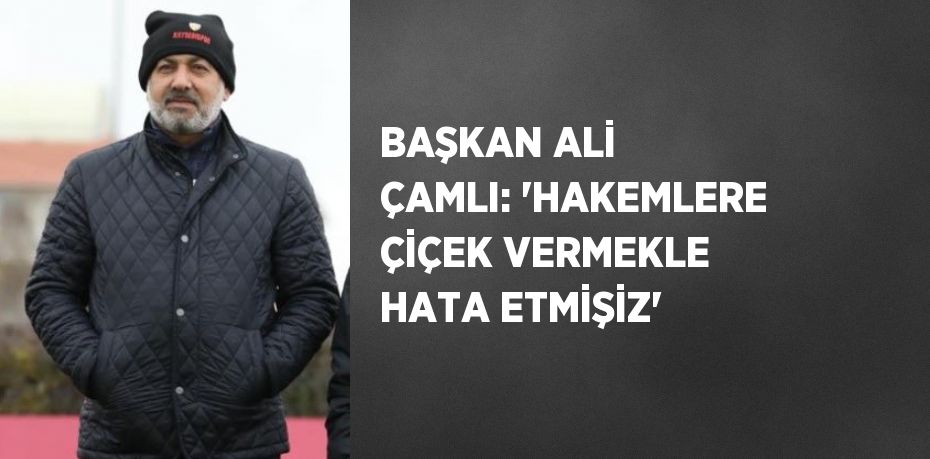 BAŞKAN ALİ ÇAMLI: 'HAKEMLERE ÇİÇEK VERMEKLE HATA ETMİŞİZ'