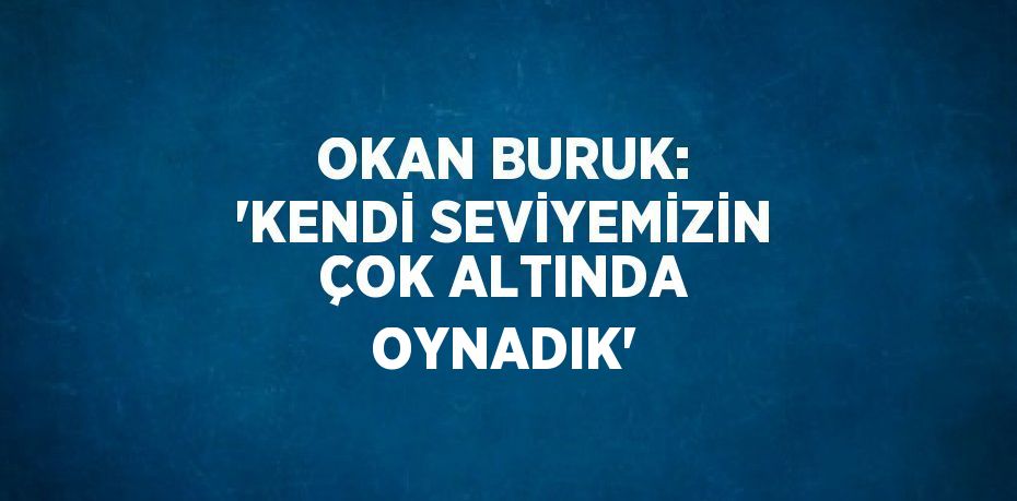 OKAN BURUK: 'KENDİ SEVİYEMİZİN ÇOK ALTINDA OYNADIK'