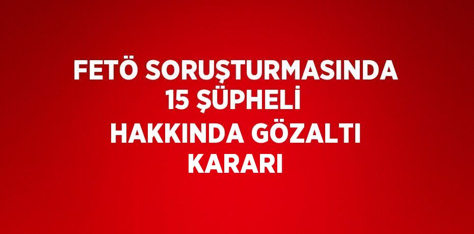 FETÖ SORUŞTURMASINDA 15 ŞÜPHELİ HAKKINDA GÖZALTI KARARI