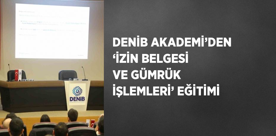 DENİB AKADEMİ’DEN ‘İZİN BELGESİ VE GÜMRÜK İŞLEMLERİ’ EĞİTİMİ