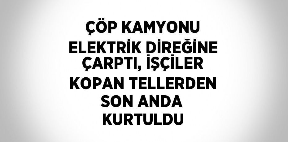 ÇÖP KAMYONU ELEKTRİK DİREĞİNE ÇARPTI, İŞÇİLER KOPAN TELLERDEN SON ANDA KURTULDU