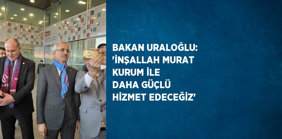 BAKAN URALOĞLU: 'İNŞALLAH MURAT KURUM İLE DAHA GÜÇLÜ HİZMET EDECEĞİZ'