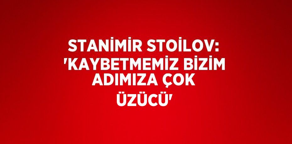 STANİMİR STOİLOV: 'KAYBETMEMİZ BİZİM ADIMIZA ÇOK ÜZÜCÜ'