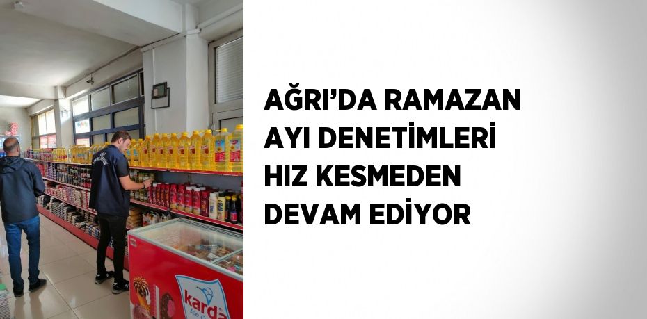 AĞRI’DA RAMAZAN AYI DENETİMLERİ HIZ KESMEDEN DEVAM EDİYOR