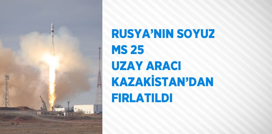 RUSYA’NIN SOYUZ MS 25 UZAY ARACI KAZAKİSTAN’DAN FIRLATILDI