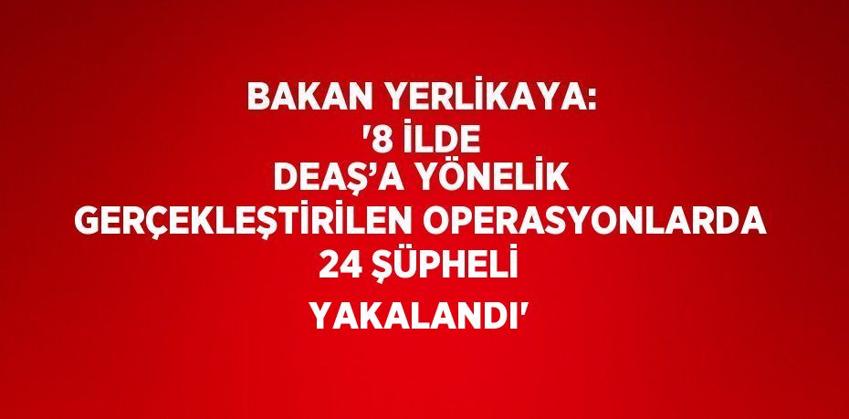 BAKAN YERLİKAYA: '8 İLDE DEAŞ’A YÖNELİK GERÇEKLEŞTİRİLEN OPERASYONLARDA 24 ŞÜPHELİ YAKALANDI'