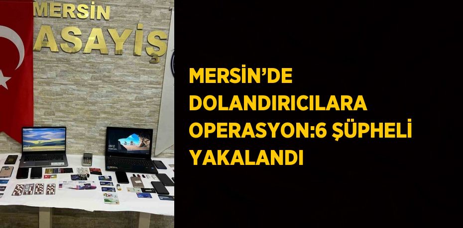 MERSİN’DE DOLANDIRICILARA OPERASYON:6 ŞÜPHELİ YAKALANDI