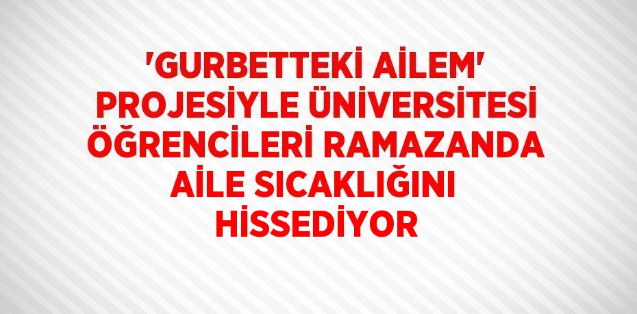 'GURBETTEKİ AİLEM' PROJESİYLE ÜNİVERSİTESİ ÖĞRENCİLERİ RAMAZANDA AİLE SICAKLIĞINI HİSSEDİYOR
