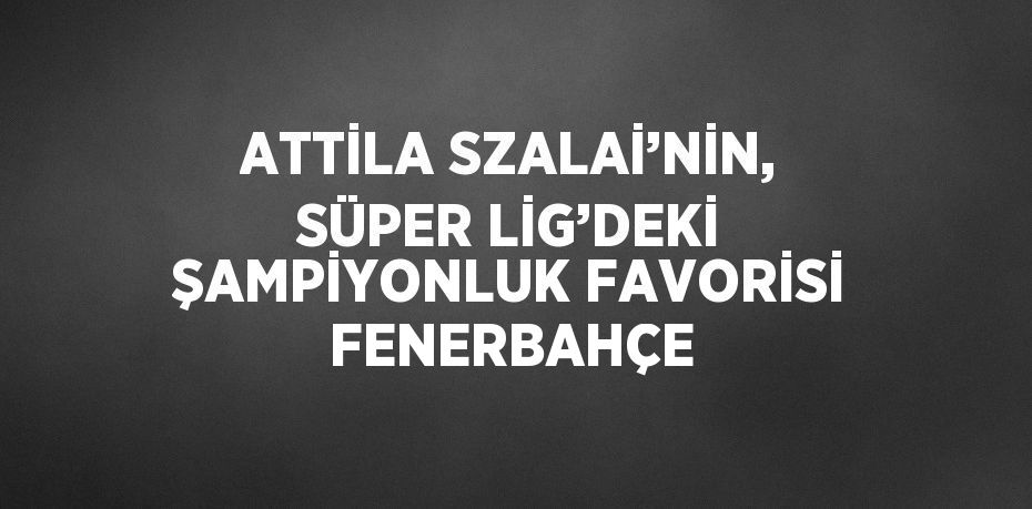 ATTİLA SZALAİ’NİN, SÜPER LİG’DEKİ ŞAMPİYONLUK FAVORİSİ FENERBAHÇE